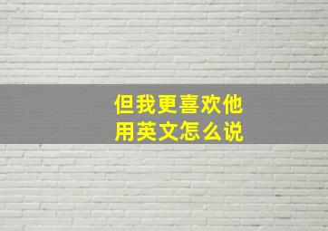 但我更喜欢他 用英文怎么说